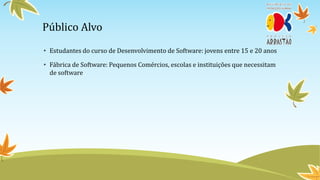 Público Alvo
• Estudantes do curso de Desenvolvimento de Software: jovens entre 15 e 20 anos

• Fábrica de Software: Pequenos Comércios, escolas e instituições que necessitam
  de software
 