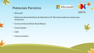 Potenciais Parceiros
• Microsoft

• Empresas desenvolvedoras de Aplicativos C# .Net interessadas nos alunos que
  formarmos

• Governo Federal (Plano Brasil Maior)

• Universidades

• CIEE

• Universia Online
 