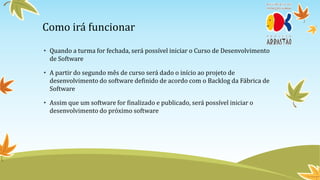 Como irá funcionar
• Quando a turma for fechada, será possível iniciar o Curso de Desenvolvimento
  de Software

• A partir do segundo mês de curso será dado o início ao projeto de
  desenvolvimento do software definido de acordo com o Backlog da Fábrica de
  Software

• Assim que um software for finalizado e publicado, será possível iniciar o
  desenvolvimento do próximo software
 