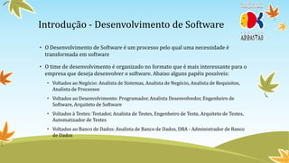 Introdução - Desenvolvimento de Software

• O Desenvolvimento de Software é um processo pelo qual uma necessidade é
  transformada em software

• O time de desenvolvimento é organizado no formato que é mais interessante para o
  empresa que deseja desenvolver o software. Abaixo alguns papéis possíveis:
   • Voltados ao Negócio: Analista de Sistemas, Analista de Negócio, Analista de Requisitos,
     Analista de Processos
   • Voltados ao Desenvolvimento: Programador, Analista Desenvolvedor, Engenheiro de
     Software, Arquiteto de Software
   • Voltados à Testes: Testador, Analista de Testes, Engenheiro de Teste, Arquiteto de Testes,
     Automatizador de Testes
   • Voltados ao Banco de Dados: Analista de Banco de Dados, DBA - Administrador de Banco
     de Dados
 