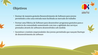 Objetivos

• Ensinar de maneira gratuita Desenvolvimento de Software para jovens
  permitindo a eles uma entrada mais facilitada ao mercado de trabalho

• Formar uma Fábrica de Software para desenvolver programas gratuitos para o
  comércio da comunidade aumentando com isso a agilidade dos serviços
  prestados através de softwares desenvolvidos sob medida

• Incentivar o instinto empreendedor dos jovens permitindo que nasçam Startups
  de desenvolvimento de software
 
