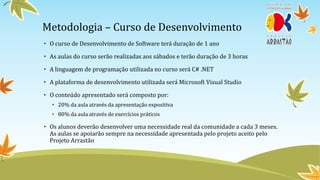 Metodologia – Curso de Desenvolvimento
• O curso de Desenvolvimento de Software terá duração de 1 ano

• As aulas do curso serão realizadas aos sábados e terão duração de 3 horas

• A linguagem de programação utilizada no curso será C# .NET

• A plataforma de desenvolvimento utilizada será Microsoft Visual Studio

• O conteúdo apresentado será composto por:
   • 20% da aula através da apresentação expositiva
   • 80% da aula através de exercícios práticos

• Os alunos deverão desenvolver uma necessidade real da comunidade a cada 3 meses.
  As aulas se apoiarão sempre na necessidade apresentada pelo projeto aceito pelo
  Projeto Arrastão
 
