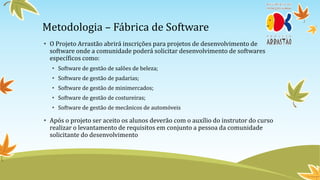 Metodologia – Fábrica de Software
• O Projeto Arrastão abrirá inscrições para projetos de desenvolvimento de
  software onde a comunidade poderá solicitar desenvolvimento de softwares
  específicos como:
  • Software de gestão de salões de beleza;
  • Software de gestão de padarias;
  • Software de gestão de minimercados;
  • Software de gestão de costureiras;
  • Software de gestão de mecânicos de automóveis

• Após o projeto ser aceito os alunos deverão com o auxílio do instrutor do curso
  realizar o levantamento de requisitos em conjunto a pessoa da comunidade
  solicitante do desenvolvimento
 