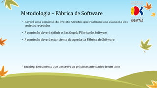 Metodologia – Fábrica de Software
• Haverá uma comissão do Projeto Arrastão que realizará uma avaliação dos
  projetos recebidos

• A comissão deverá definir o Backlog da Fábrica de Software

• A comissão deverá estar ciente da agenda da Fábrica de Software




* Backlog: Documento que descreve as próximas atividades de um time
 