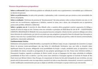 Sobre o referencial: Outras referências poderão ser utilizadas de acordo com os apontamentos e necessidades que se delinearem
no decorrer do percurso
Sobre as performances: As ações serão pensadas e replanejadas a todo o momento para que atentas as reais necessidades dos
alunos e da proposta.
Sobre a avaliação: Partiremos da premissa de “descatracamento” das notas portanto, todos os alunos iniciarão com nota 10 e de
acordo com seu envolvimento, engajamento e iniciativa, manterá as notas, caso o aluno, não corresponda com as expectativas
pontos serão perdidos, definindo a média final.
Sobre o projeto em si: O exercício do olhar dilatado sobre a memória afetiva propiciará construir argumentos de diálogo a
respeito do tema do tempo na Arte. Teremos como eixo norteador os princípios da XXXI Bienal de Arte de SP – COLETIVIDADE,
CONFLITO, IMAGINAÇÃO E CRIAÇÃO. Em nossa proposta buscamos extrapolar o Ensino da Arte e promover diálogos com outras
áreas relevantes do conhecimento, por meio de um projeto que seja antagônico à perspectiva linear da educação (que hierarquiza os
saberes e tem como foco o produto final), mas tendo como premissa uma educação que prioriza o saber de maneira contextualizada,
significativa, relacionada e globalizada.
Fundamentação Teórica
Embasamos nossa proposta na linha Rizomática, na perspectiva de Delleuze (1995), em que a organização dos momentos ou etapas
dentro do processo ensino-aprendizagem não siga linhas de subordinação hierárquica, mas, que todas as situações sejam
significantes dentro do processo, deflagrando novas possibilidades de fruição e criação, atendendo assim, às expectativas e reais
necessidades dos alunos, tornando-os protagonistas de suas próprias aprendizagens em Arte. Temos como referência também, o
Pensamento Complexo, seguindo os princípios de Morin (2008), em que as linguagens da Arte sejam articuladas às múltiplas
possibilidades de fluxo entre os saberes; e por fim, temos como referência a Concepção sugerida no Currículo do Estado de São
Paulo (2010) por Miriam Celeste e Gisa Picosque, de compreensão do Ensino da Arte pela Cartografia de seus territórios, em uma
grande rede de interconexões como um mapa aberto conectável em todas as suas dimensões, desmontável, reversível e suscetível de
receber modificações constantemente para que se adapte ao indivíduo em formação e ao grupo social em que está inserido.
Parecer da professora-propositora
 