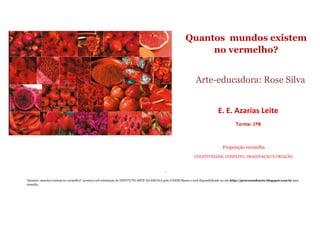 Quantos mundos existem
no vermelho?
Arte-educadora: Rose Silva
E. E. Azarias Leite
Turma: 1ºB
Proposição vermelha
COLETIVIDADE, CONFLITO, IMAGINAÇÃO E CRIAÇÃO
‘
‘Quantos mundos existem no vermelho?’ acontece sob orientação do INSTITUTO ARTE NA ESCOLA polo UNESP/Bauru e será disponibilizado no site http://provocandoarte.blogspot.com.br para
consulta
 