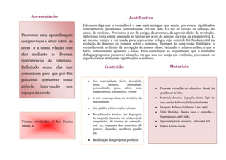Propomos uma aprendizagem
que provoque o olhar sobre as
cores e a nossa relação com
elas mediante as diversas
interferências do cotidiano.
Refletindo como elas nos
comunicam para que por fim
possamos apresentar nossa
própria intervenção nos
espaços da escola
Apresentação
Há quem diga que o vermelho é a cor mais ambígua que existe, por evocar significados
contraditórios, paradoxais, contrastantes. Por um lado, é a cor da paixão, da sedução, do
amor, do erotismo. Por outro, a cor do perigo, da aventura, da agressividade, da revolução.
Talvez sua força esteja associada ao fato de ser a cor do sangue, da vida, da energia vital. E,
ao mesmo tempo, a cor usada para representar o fogo, cujo controle foi fundamental na
evolução do domínio do homem sobre a natureza. Também há uma razão fisiológica: o
vermelho está no limite da percepção de nossos olhos, beirando o infravermelho, o que o
torna naturalmente agressivo à visão. Para contemplar as inquietações que o vermelho
deflagra propomos promover situações em que essa cor esteja em evidência, provocando os
espectadores e atribuindo significações e sentidos.
Justificativa
 Cor, materialidade, cheiro, densidade,
força, impacto, intensidade,
personalidade, peso, sabor, som,
temperamento, temperatura, volume
 A arte contemporânea no território da
materialidade
 Arte pública e Intervenções urbanas
 Procedimentos técnicos das linguagens
da fotografia (inclusive via celulares), do
computador, do cinema de animação,
web art, expansão dos conceitos de
pintura, desenho, escultura, grafite
etc.
 Realização dos projetos poéticos
Conteúdo
s
 Proposta vermelha do educativo Bienal da
30x Bienal de Arte.
 Materiais diversos ( papéis, tintas, lápis de
cor, canetas hidrocor, linhas e barbantes
 Imagens: Rubens Gerchman, Lute, 1967.
 Cildo Meireles, Desvio para o vermelho -
Impregnação, 1967-1984
 A persistência da memória - Salvador dalí
 Vídeos Arte na escola
Materiais
Turmas envolvidas: 1º Ano Ensino
Médio B
 