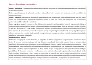 Sobre o referencial: Outras referências poderão ser utilizadas de acordo com os apontamentos e necessidades que se delinearem
no decorrer do percurso
Sobre as performances: As ações serão pensadas e replanejadas a todo o momento para que atentas as reais necessidades dos
alunos e da proposta.
Sobre a avaliação: Partiremos da premissa de “descatracamento” das notas portanto, todos os alunos iniciarão com nota 10 e de
acordo com seu envolvimento, engajamento e iniciativa, manterá as notas, caso o aluno, não corresponda com as expectativas
pontos serão perdidos, definindo a média final.
Sobre o projeto em si: O exercício do olhar dilatado sobre a memória afetiva propiciará construir argumentos de diálogo a
respeito do tema do tempo na Arte. Teremos como eixo norteador os princípios da XXXI Bienal de Arte de SP – COLETIVIDADE,
CONFLITO, IMAGINAÇÃO E CRIAÇÃO. Em nossa proposta buscamos extrapolar o Ensino da Arte e promover diálogos com outras
áreas relevantes do conhecimento, por meio de um projeto que seja antagônico à perspectiva linear da educação (que hierarquiza os
saberes e tem como foco o produto final), mas tendo como premissa uma educação que prioriza o saber de maneira contextualizada,
significativa, relacionada e globalizada.
Fundamentação Teórica
Embasamos nossa proposta na linha Rizomática, na perspectiva de Delleuze (1995), em que a organização dos momentos ou etapas
dentro do processo ensino-aprendizagem não siga linhas de subordinação hierárquica, mas, que todas as situações sejam
significantes dentro do processo, deflagrando novas possibilidades de fruição e criação, atendendo assim, às expectativas e reais
necessidades dos alunos, tornando-os protagonistas de suas próprias aprendizagens em Arte. Temos como referência também, o
Pensamento Complexo, seguindo os princípios de Morin (2008), em que as linguagens da Arte sejam articuladas às múltiplas
possibilidades de fluxo entre os saberes; e por fim, temos como referência a Concepção sugerida no Currículo do Estado de São
Paulo (2010) por Miriam Celeste e Gisa Picosque, de compreensão do Ensino da Arte pela Cartografia de seus territórios, em uma
grande rede de interconexões como um mapa aberto conectável em todas as suas dimensões, desmontável, reversível e suscetível de
receber modificações constantemente para que se adapte ao indivíduo em formação e ao grupo social em que está inserido.
Parecer da professora-propositora
 