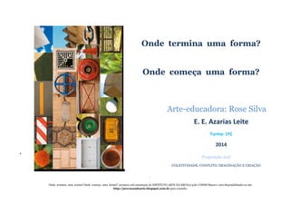 +
Onde termina uma forma?
Onde começa uma forma?
Arte-educadora: Rose Silva
E. E. Azarias Leite
Turma: 1ºC
2014
Proposição azul
COLETIVIDADE, CONFLITO, IMAGINAÇÃO E CRIAÇÃO
‘
‘Onde termina uma forma? Onde começa uma forma?’ acontece sob orientação do INSTITUTO ARTE NA ESCOLA polo UNESP/Bauru e será disponibilizado no site
http://provocandoarte.blogspot.com.br para consulta
 