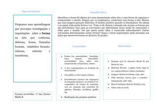 Propomos uma aprendizagem
que provoque investigações e
inquietações sobre a forma
na Arte que conforma,
deforma, forma, formaliza
formata, estabelece formato,
informa, reforma e
transforma.
Apresentação
Identificar a forma de objetos já é uma interpretação sobre eles, é uma forma de organizar e
compreender o mundo. Sempre que os imaginamos, conferimos uma forma a eles. Mesmo
que suas imagens pareçam disformes. O mesmo acontece quando os desenhamos. Na cabeça
e no papel, tudo ganha forma e cor. Trata-se de chamar a atenção não só para as formas que
não percebemos, mas para as convenções que determinam nosso modo de representar e
olhar para o mundo. Até que ponto nosso olhar é construído culturalmente? Outras
convenções determinariam outras formas? Essas e outras inquietações serão pensadas nas
ações que desenvolveremos no decorrer do projeto.
Justificativa
 Forma, Cor, materialidade, densidade,
força, impacto, intensidade,
personalidade, peso, sabor, som,
temperamento, temperatura, volume
 A arte contemporânea no território da
materialidade
 Arte pública e Intervenções urbanas
 Procedimentos técnicos das linguagens
da fotografia (inclusive via celulares), do
computador, do cinema de animação,
web art, expansão dos conceitos de
pintura, desenho, escultura, grafite
etc.
 Realização dos projetos poéticos
Conteúdo
s
 Proposta azul do educativo Bienal da 30x
Bienal de Arte.
 Materiais diversos ( papéis, tintas, lápis de
cor, canetas hidrocor, linhas e barbantes
 Imagens: Rubens Gerchman, Lute, 1967.
 Cildo Meireles, Desvio para o vermelho -
Impregnação, 1967-1984
 Marcel Duchamp, Roda de bicicleta, 1913.
 Vídeos Arte na escola
Materiais
Turmas envolvidas: 1º Ano Ensino
Médio B
 