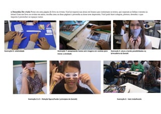 Ilustração 7- pesquisando textos sem imagens em revistas para
iniciar a atividade
o Desenho Do vAzio Pense em uma página de livro ou revista. Você já reparou nas áreas em branco que contornam os textos, que separam as linhas e mesmo as
letras? Com um livro ou revista em mãos, escolha uma ou duas páginas e preencha as áreas sem impressão. Você pode fazer colagem, pintura, desenho: o que
importa é preencher os espaços vazios
Ilustração 3- aluna criando possibilidades na
brincadeira da Gestalt
Ilustração 4 e 5 – Relação figura/fundo ( princípios da Gestalt) Ilustração 6 – Sala trabalhando
Ilustração 8- coletividade
 