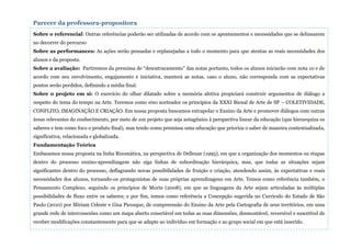 Sobre o referencial: Outras referências poderão ser utilizadas de acordo com os apontamentos e necessidades que se delinearem
no decorrer do percurso
Sobre as performances: As ações serão pensadas e replanejadas a todo o momento para que atentas as reais necessidades dos
alunos e da proposta.
Sobre a avaliação: Partiremos da premissa de “descatracamento” das notas portanto, todos os alunos iniciarão com nota 10 e de
acordo com seu envolvimento, engajamento e iniciativa, manterá as notas, caso o aluno, não corresponda com as expectativas
pontos serão perdidos, definindo a média final.
Sobre o projeto em si: O exercício do olhar dilatado sobre a memória afetiva propiciará construir argumentos de diálogo a
respeito do tema do tempo na Arte. Teremos como eixo norteador os princípios da XXXI Bienal de Arte de SP – COLETIVIDADE,
CONFLITO, IMAGINAÇÃO E CRIAÇÃO. Em nossa proposta buscamos extrapolar o Ensino da Arte e promover diálogos com outras
áreas relevantes do conhecimento, por meio de um projeto que seja antagônico à perspectiva linear da educação (que hierarquiza os
saberes e tem como foco o produto final), mas tendo como premissa uma educação que prioriza o saber de maneira contextualizada,
significativa, relacionada e globalizada.
Fundamentação Teórica
Embasamos nossa proposta na linha Rizomática, na perspectiva de Delleuze (1995), em que a organização dos momentos ou etapas
dentro do processo ensino-aprendizagem não siga linhas de subordinação hierárquica, mas, que todas as situações sejam
significantes dentro do processo, deflagrando novas possibilidades de fruição e criação, atendendo assim, às expectativas e reais
necessidades dos alunos, tornando-os protagonistas de suas próprias aprendizagens em Arte. Temos como referência também, o
Pensamento Complexo, seguindo os princípios de Morin (2008), em que as linguagens da Arte sejam articuladas às múltiplas
possibilidades de fluxo entre os saberes; e por fim, temos como referência a Concepção sugerida no Currículo do Estado de São
Paulo (2010) por Miriam Celeste e Gisa Picosque, de compreensão do Ensino da Arte pela Cartografia de seus territórios, em uma
grande rede de interconexões como um mapa aberto conectável em todas as suas dimensões, desmontável, reversível e suscetível de
receber modificações constantemente para que se adapte ao indivíduo em formação e ao grupo social em que está inserido.
Parecer da professora-propositora
 