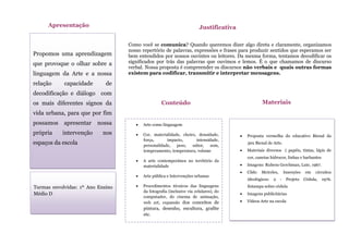 Propomos uma aprendizagem
que provoque o olhar sobre a
linguagem da Arte e a nossa
relação capacidade de
decodificação e diálogo com
os mais diferentes signos da
vida urbana, para que por fim
possamos apresentar nossa
própria intervenção nos
espaços da escola
Apresentação
Como você se comunica? Quando queremos dizer algo direta e claramente, organizamos
nosso repertório de palavras, expressões e frases para produzir sentidos que esperamos ser
bem entendidos por nossos ouvintes ou leitores. Da mesma forma, tentamos decodificar os
significados por trás das palavras que ouvimos e lemos. É o que chamamos de discurso
verbal. Nossa proposta é compreender os discursos não verbais e quais outras formas
existem para codificar, transmitir e interpretar mensagens.
Justificativa
 Arte como linguagem
 Cor, materialidade, cheiro, densidade,
força, impacto, intensidade,
personalidade, peso, sabor, som,
temperamento, temperatura, volume
 A arte contemporânea no território da
materialidade
 Arte pública e Intervenções urbanas
 Procedimentos técnicos das linguagens
da fotografia (inclusive via celulares), do
computador, do cinema de animação,
web art, expansão dos conceitos de
pintura, desenho, escultura, grafite
etc.
 Realização dos projetos poéticos
Conteúdo
s
 Proposta vermelha do educativo Bienal da
30x Bienal de Arte.
 Materiais diversos ( papéis, tintas, lápis de
cor, canetas hidrocor, linhas e barbantes
 Imagens: Rubens Gerchman, Lute, 1967.
 Cildo Meireles, Inserções em circuitos
ideológicos: 2 - Projeto Cédula, 1976.
Estampa sobre cédula
 Imagens publicitárias
 Vídeos Arte na escola
Materiais
Turmas envolvidas: 1º Ano Ensino
Médio D
 