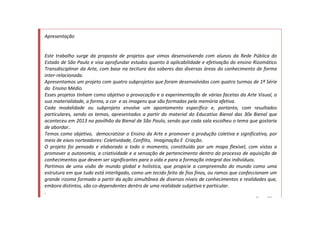 Apresentação
Este trabalho surge da proposta de projetos que vimos desenvolvendo com alunos da Rede Pública do
Estado de São Paulo e visa aprofundar estudos quanto à aplicabilidade e efetivação do ensino Rizomático
Transdisciplinar da Arte, com base na tecitura dos saberes das diversas áreas do conhecimento de forma
inter-relacionada.
Apresentamos um projeto com quatro subprojetos que foram desenvolvidos com quatro turmas de 1ª Série
do Ensino Médio.
Esses projetos tinham como objetivo a provocação e a experimentação de várias facetas da Arte Visual, a
sua materialidade, a forma, a cor e as imagens que são formadas pela memória afetiva.
Cada modalidade ou subprojeto envolve um apontamento específico e, portanto, com resultados
particulares, sendo os temas, apresentados a partir do material do Educativo Bienal das 30x Bienal que
aconteceu em 2013 no pavilhão da Bienal de São Paulo, sendo que cada sala escolheu o tema que gostaria
de abordar..
Temos como objetivo, democratizar o Ensino da Arte e promover a produção coletiva e significativa, por
meio de eixos norteadores: Coletividade, Conflito, Imaginação E Criação.
O projeto foi pensado e elaborado a todo o momento, constituído por um mapa flexível, com vistas a
promover a autonomia, a criatividade e a sensação de pertencimento dentro do processo de aquisição de
conhecimentos que devem ser significantes para a vida e para a formação integral dos indivíduos.
Partimos de uma visão de mundo global e holística, que propicie a compreensão do mundo como uma
estrutura em que tudo está interligado, como um tecido feito de fios finos, ou ramos que confeccionam um
grande rizoma formado a partir da ação simultânea de diversos níveis de conhecimentos e realidades que,
embora distintos, são co-dependentes dentro de uma realidade subjetiva e particular.
.
Rose Silva
 