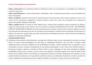 Sobre o referencial: Outras referências poderão ser utilizadas de acordo com os apontamentos e necessidades que se delinearem
no decorrer do percurso
Sobre as performances: As ações serão pensadas e replanejadas a todo o momento para que atentas as reais necessidades dos
alunos e da proposta.
Sobre a avaliação: Partiremos da premissa de “descatracamento” das notas portanto, todos os alunos iniciarão com nota 10 e de
acordo com seu envolvimento, engajamento e iniciativa, manterá as notas, caso o aluno, não corresponda com as expectativas
pontos serão perdidos, definindo a média final.
Sobre o projeto em si: O exercício do olhar dilatado sobre a memória afetiva propiciará construir argumentos de diálogo a
respeito do tema do tempo na Arte. Teremos como eixo norteador os princípios da XXXI Bienal de Arte de SP – COLETIVIDADE,
CONFLITO, IMAGINAÇÃO E CRIAÇÃO. Em nossa proposta buscamos extrapolar o Ensino da Arte e promover diálogos com outras
áreas relevantes do conhecimento, por meio de um projeto que seja antagônico à perspectiva linear da educação (que hierarquiza os
saberes e tem como foco o produto final), mas tendo como premissa uma educação que prioriza o saber de maneira contextualizada,
significativa, relacionada e globalizada.
Fundamentação Teórica
Embasamos nossa proposta na linha Rizomática, na perspectiva de Delleuze (1995), em que a organização dos momentos ou etapas
dentro do processo ensino-aprendizagem não siga linhas de subordinação hierárquica, mas, que todas as situações sejam
significantes dentro do processo, deflagrando novas possibilidades de fruição e criação, atendendo assim, às expectativas e reais
necessidades dos alunos, tornando-os protagonistas de suas próprias aprendizagens em Arte. Temos como referência também, o
Pensamento Complexo, seguindo os princípios de Morin (2008), em que as linguagens da Arte sejam articuladas às múltiplas
possibilidades de fluxo entre os saberes; e por fim, temos como referência a Concepção sugerida no Currículo do Estado de São
Paulo (2010) por Miriam Celeste e Gisa Picosque, de compreensão do Ensino da Arte pela Cartografia de seus territórios, em uma
grande rede de interconexões como um mapa aberto conectável em todas as suas dimensões, desmontável, reversível e suscetível de
receber modificações constantemente para que se adapte ao indivíduo em formação e ao grupo social em que está inserido.
Parecer da professora-propositora
 