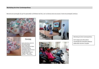 Workshop de Arte Contemporânea
Momento de socilização do que foi apreendido na XXI Bienal de Arte, com os demais alunos da escola e mostra de produções artísticas.
Workshop de Arte Contemporânea
Com espaço para discussão e
socialização de produções plásticas
elaboradas durante o projeto
 