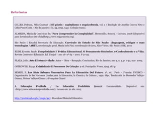 Referências
GILLES, Deleuze, Félix Guattari ; Mil platôs - capitalismo e esquizofrenia, vol. 1 / Tradução de Aurélio Guerra Neto e
Célia Pinto Costa. - Rio de janeiro : Ed. 34, 1995. 94 p. (Coleção trans).
ALMEIDA, María da Conceicao de; "Para Comprender la Complejidad", Hermosillo, Sonora. – México, 2008 (disponível
para download no site oficial http://www.edgarmorin.org).
São Paulo ( Estado) Secretaria da Educação. Currículo do Estado de São Paulo: Linguagens, códigos e suas
tecnologias / ARTE. coordenação geral, Maria Inês Fini; coordenação de área, Alice Vieira. São Paulo : SEE, 2010
KEIM, Ernesto Jacob. Complexidade E Prática Educacional. O Pensamento Sistêmico, o Conhecimento e a Vida.
Revista Contexto e Educação. Ed. Unujuí - ano 16- nº 64 – 2001. P 27-59.
PLAZA, Julio. Arte E Interatividade: Autor – Obra – Recepção. Concinnitas, Rio de Janeiro, ano 4, n. 4, p. 7-34, mar. 2003.
OSTROWER, Fayga. Criatividade E Processos De Criação. 9 ed. Petrópolis: Vozes, 1993. 187 p.
MORIN, E. Los Siete Saberes Necesarios Para La Educación Del Futuro. 1ª. ed. París – Francia: UNESCO -
Organización de las Naciones Unidas para la Educación, la Ciencia y la Cultura , 1999. 68p.. Traducción de Mercedes Vallejo-
Gómez, Nelson Vallejo-Gómez y Françoise Girard
A Educação Proibida / La Educaión Prohibida (2012). Documentário. Disponível em:
<http://www.educacionprohibida.com/> Acesso em: 21 abr. 2015
http://30xbienal.org.br/single/447. Download Material Educativo
 