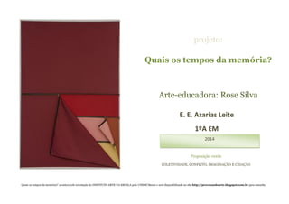 Quais os tempos da memória?
Arte-educadora: Rose Silva
projeto:
E. E. Azarias Leite
1ºA EM
2014
Proposição verde
COLETIVIDADE, CONFLITO, IMAGINAÇÃO E CRIAÇÃO
Quais os tempos da memória?’ acontece sob orientação do INSTITUTO ARTE NA ESCOLA polo UNESP/Bauru e será disponibilizado no site http://provocandoarte.blogspot.com.br para consulta
 