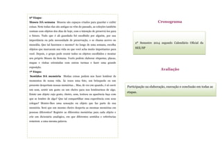 Participação na elaboração, execução e conclusão em todas as
etapas.
Avaliação
6ª Etapa:
Museu DA semana Museus são espaços criados para guardar e exibir
coisas. Nem todas elas são antigas ou vêm do passado, as coleções também
contam com objetos dos dias de hoje, com a intenção de preservá-los para
o futuro. Tudo que é ali guardado foi escolhido por alguém, por sua
importância ou pela necessidade de preservação, e se chama acervo ou
museália. Que tal fazermos o mesmo? Ao longo de uma semana, escolha
objetos que marcaram sua vida ou que você acha muito importantes para
você. Depois, o grupo pode reunir todos os objetos escolhidos e montar
seu próprio Museu da Semana. Vocês podem elaborar etiquetas, placas,
mapas e visitas orientadas com outras turmas e fazer uma grande
exposição.
7ª Etapa:
Sentidos DA memória Muitas coisas podem nos fazer lembrar de
momentos de nossa vida. Às vezes uma foto, um brinquedo ou um
presente despertam nossas memórias… Mas, de vez em quando, é só ouvir
um som, sentir um gosto ou um cheiro para nos lembrarmos de algo.
Existe um objeto cujo gosto, cheiro, som, textura ou aparência faça com
que se lembre de algo? Que tal compartilhar essa experiência com seus
colegas? Mostre-lhes uma sensação ou objeto que faz parte de sua
memória. Será que um mesmo cheiro desperta as mesmas memórias em
pessoas diferentes? Registre as diferentes memórias para cada objeto e
crie um dicionário analógico, em que diferentes sentidos e referências
remetem a uma mesma palavra.
2º Semestre 2014 segundo Calendário Oficial da
SEE/SP
Cronograma
 