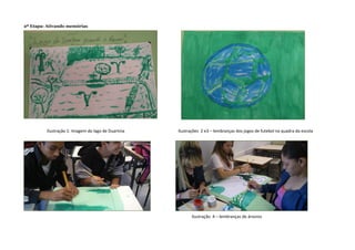 2ª Etapa: Ativando memórias
Ilustração 1: Imagem do lago de Duartina Ilustrações 2 e3 – lembranças dos jogos de futebol na quadra da escola
Ilustração 4 – lembranças de árvores
 