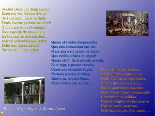 Senhor Deus dos desgraçados!  Dizei-me vós, Senhor Deus!  Se é loucura... se é verdade  Tanto horror perante os céus?!  Ó mar, por que não apagas  Co'a esponja de tuas vagas  De teu manto este borrão?...  Astros! noites! tempestades!  Rolai das imensidades!  Varrei os mares, tufão!  Quem são estes desgraçados  Que não encontram em vós  Mais que o rir calmo da turba  Que excita a fúria do algoz?  Quem são?  Se a estrela se cala,  Se a vaga à pressa resvala  Como um cúmplice fugaz,  Perante a noite confusa...  Dize-o tu, severa Musa,  Musa libérrima, audaz!...  São os filhos do deserto,  Onde a terra esposa a luz.  Onde vive em campo aberto  A tribo dos homens nus...  São os guerreiros ousados  Que com os tigres mosqueados  Combatem na solidão.  Ontem simples, fortes, bravos.  Hoje míseros escravos,  Sem luz, sem ar, sem razão. .  .   Poema “Navio Negreiro” (Castro Alves)‏ 