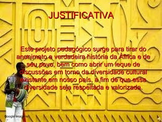 JUSTIFICATIVA Este projeto pedagógico surge para tirar do anonimato a verdadeira história da África e de seu povo, bem como abrir um leque de discussões em torno da diversidade cultural existente em nosso país, a fim de que essa diversidade seja respeitada e valorizada. Google imagens 