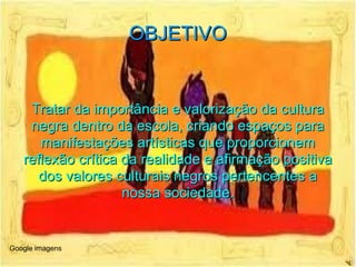 OBJETIVO Tratar da importância e valorização da cultura negra dentro da escola, criando espaços para manifestações artísticas que proporcionem reflexão crítica da realidade e afirmação positiva dos valores culturais negros pertencentes a nossa sociedade. Google imagens 