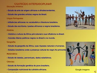 CONTEÚDO INTERDISCIPLINAR Educação Artística: - Estudo da arte de origem africana e afrodescendentes. - Estudo dos grandes artistas negros do Brasil. Língua Portuguesa: - Influências africanas no vocabulário e literatura brasileira. - Estudo dos escritores / poetas africanos e negros brasileiros.  História: - História e cultura da África pré-colonial e sua influência no Brasil. - Grandes líderes políticos negros no Brasil e no mundo. Geografia: - Estudo da geografia da África, suas riquezas naturais e humanas. - Estados brasileiros onde a presença cultural do negro foi primordial. Matemática: - Estudo de tabelas, percentuais, dados estatísticos. Ciências: - Estudo da formação genética do povo brasileiro. - Composição nutricional da culinária africana. Educação Física: - Estudo da capoeira, maculelê e ritmos. Redação: - A identidade, a ética, o respeito e a diversidade cultural Google imagens 