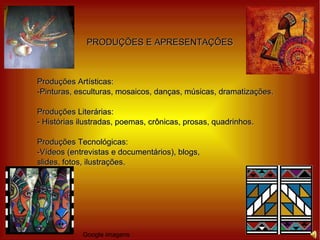 PRODUÇÕES E APRESENTAÇÕES Produções Artísticas: -Pinturas, esculturas, mosaicos, danças, músicas, dramatizações. Produções Literárias: - Histórias ilustradas, poemas, crônicas, prosas, quadrinhos. Produções Tecnológicas: -Vídeos (entrevistas e documentários), blogs, slides, fotos, ilustrações. Google imagens 