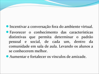 Incentivar a conversação fora do ambiente virtual. 
Favorecer o conhecimento das características 
distintivas que permita determinar o padrão 
pessoal e social, de cada um, dentro da 
comunidade em sala de aula. Levando os alunos a 
se conhecerem melhor. 
Aumentar e fortalecer os vínculos de amizade. 
 