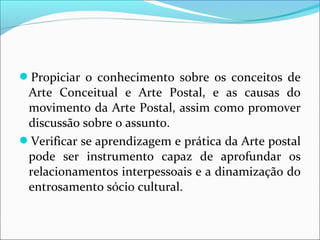 Propiciar o conhecimento sobre os conceitos de 
Arte Conceitual e Arte Postal, e as causas do 
movimento da Arte Postal, assim como promover 
discussão sobre o assunto. 
Verificar se aprendizagem e prática da Arte postal 
pode ser instrumento capaz de aprofundar os 
relacionamentos interpessoais e a dinamização do 
entrosamento sócio cultural. 
 