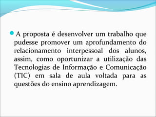 A proposta é desenvolver um trabalho que 
pudesse promover um aprofundamento do 
relacionamento interpessoal dos alunos, 
assim, como oportunizar a utilização das 
Tecnologias de Informação e Comunicação 
(TIC) em sala de aula voltada para as 
questões do ensino aprendizagem. 
 