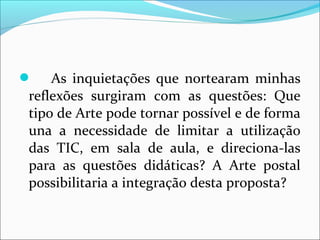  As inquietações que nortearam minhas 
reflexões surgiram com as questões: Que 
tipo de Arte pode tornar possível e de forma 
una a necessidade de limitar a utilização 
das TIC, em sala de aula, e direciona-las 
para as questões didáticas? A Arte postal 
possibilitaria a integração desta proposta? 
 