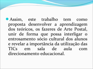 Assim, este trabalho tem como 
proposta desenvolver a aprendizagem 
dos teóricos, os fazeres de Arte Postal, 
unir de forma que possa interligar o 
entrosamento sócio cultural dos alunos 
e revelar a importância da utilização das 
TICs em sala de aula com 
direcionamento educacional. 
 