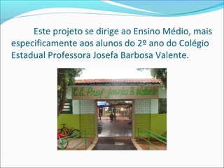 Este projeto se dirige ao Ensino Médio, mais 
especificamente aos alunos do 2º ano do Colégio 
Estadual Professora Josefa Barbosa Valente. 
 