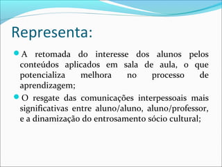 Representa: 
A retomada do interesse dos alunos pelos 
conteúdos aplicados em sala de aula, o que 
potencializa melhora no processo de 
aprendizagem; 
O resgate das comunicações interpessoais mais 
significativas entre aluno/aluno, aluno/professor, 
e a dinamização do entrosamento sócio cultural; 
 