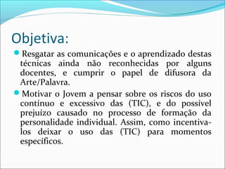 Objetiva: 
Resgatar as comunicações e o aprendizado destas 
técnicas ainda não reconhecidas por alguns 
docentes, e cumprir o papel de difusora da 
Arte/Palavra. 
Motivar o Jovem a pensar sobre os riscos do uso 
contínuo e excessivo das (TIC), e do possível 
prejuízo causado no processo de formação da 
personalidade individual. Assim, como incentiva-los 
deixar o uso das (TIC) para momentos 
específicos. 
 