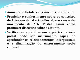  Aumentar e fortalecer os vínculos de amizade. 
 Propiciar o conhecimento sobre os conceitos 
de Arte Conceitual e Arte Postal, e as causas do 
movimento da Arte Postal, assim como 
promover discussão sobre o assunto. 
 Verificar se aprendizagem e prática da Arte 
postal pode ser instrumento capaz de 
aprofundar os relacionamentos interpessoais 
e a dinamização do entrosamento sócio 
cultural. 
 