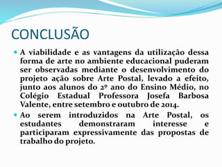 CONCLUSÃO 
 A viabilidade e as vantagens da utilização dessa 
forma de arte no ambiente educacional puderam 
ser observadas mediante o desenvolvimento do 
projeto ação sobre Arte Postal, levado a efeito, 
junto aos alunos do 2º ano do Ensino Médio, no 
Colégio Estadual Professora Josefa Barbosa 
Valente, entre setembro e outubro de 2014. 
 Ao serem introduzidos na Arte Postal, os 
estudantes demonstraram interesse e 
participaram expressivamente das propostas de 
trabalho do projeto. 
 