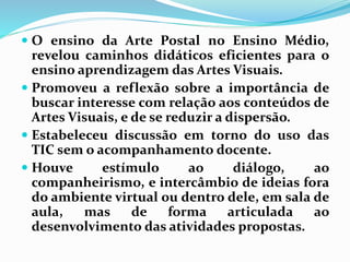  O ensino da Arte Postal no Ensino Médio, 
revelou caminhos didáticos eficientes para o 
ensino aprendizagem das Artes Visuais. 
 Promoveu a reflexão sobre a importância de 
buscar interesse com relação aos conteúdos de 
Artes Visuais, e de se reduzir a dispersão. 
 Estabeleceu discussão em torno do uso das 
TIC semo acompanhamento docente. 
 Houve estímulo ao diálogo, ao 
companheirismo, e intercâmbio de ideias fora 
do ambiente virtual ou dentro dele, em sala de 
aula, mas de forma articulada ao 
desenvolvimento das atividades propostas. 
 