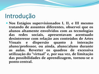 Introdução 
 Nos Estágios supervisionados I, II, e III mesmo 
tratando de assuntos diferentes, observei que os 
alunos altamente envolvidos com as tecnologias 
das redes sociais, apresentavam acentuado 
desinteresse com relação aos conteúdos de Artes 
Visuais e dispersão quanto à interação 
aluno/professor, ou ainda, aluno/aluno durante 
as aulas. Reverter os quadros de excessiva 
utilização do “virtual” e, por sua vez, de limitação 
das possibilidades de aprendizagem, tornou-se o 
ponto central. 
 