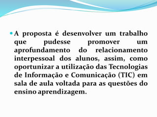 A proposta é desenvolver um trabalho 
que pudesse promover um 
aprofundamento do relacionamento 
interpessoal dos alunos, assim, como 
oportunizar a utilização das Tecnologias 
de Informação e Comunicação (TIC) em 
sala de aula voltada para as questões do 
ensino aprendizagem. 
 