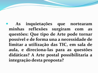  As inquietações que nortearam 
minhas reflexões surgiram com as 
questões: Que tipo de Arte pode tornar 
possível e de forma una a necessidade de 
limitar a utilização das TIC, em sala de 
aula, e direciona-las para as questões 
didáticas? A Arte postal possibilitaria a 
integração desta proposta? 
 