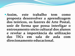 Assim, este trabalho tem como 
proposta desenvolver a aprendizagem 
dos teóricos, os fazeres de Arte Postal, 
unir de forma que possa interligar o 
entrosamento sócio cultural dos alunos 
e revelar a importância da utilização 
das TICs em sala de aula com 
direcionamento educacional. 
 