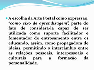 A escolha da Arte Postal como expressão, 
“como eixo de aprendizagem”, parte do 
fato de considerá-la capaz de ser 
utilizada como suporte facilitador e 
fomentador de entrosamento entre os 
educando, assim, como propagadora de 
ideias, permitindo o intercâmbio entre 
as relações pessoais, interpessoais e 
culturais para a formação da 
personalidade. 
 