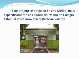 Este projeto se dirige ao Ensino Médio, mais 
especificamente aos alunos do 2º ano do Colégio 
Estadual Professora Josefa Barbosa Valente. 
 