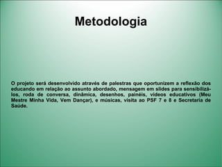 Metodologia



O projeto será desenvolvido através de palestras que oportunizem a reflexão dos
educando em relação ao assunto abordado, mensagem em slides para sensibilizá-
los, roda de conversa, dinâmica, desenhos, painéis, vídeos educativos (Meu
Mestre Minha Vida, Vem Dançar), e músicas, visita ao PSF 7 e 8 e Secretaria de
Saúde.
 