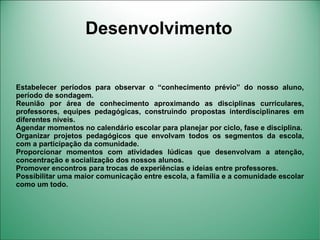 Desenvolvimento


Estabelecer períodos para observar o “conhecimento prévio” do nosso aluno,
período de sondagem.
Reunião por área de conhecimento aproximando as disciplinas curriculares,
professores, equipes pedagógicas, construindo propostas interdisciplinares em
diferentes níveis.
Agendar momentos no calendário escolar para planejar por ciclo, fase e disciplina.
Organizar projetos pedagógicos que envolvam todos os segmentos da escola,
com a participação da comunidade.
Proporcionar momentos com atividades lúdicas que desenvolvam a atenção,
concentração e socialização dos nossos alunos.
Promover encontros para trocas de experiências e ideias entre professores.
Possibilitar uma maior comunicação entre escola, a família e a comunidade escolar
como um todo.
 