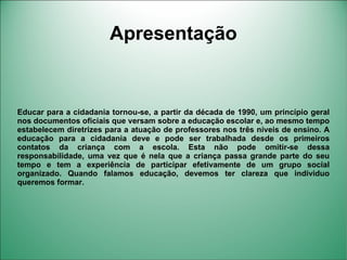 Apresentação


Educar para a cidadania tornou-se, a partir da década de 1990, um princípio geral
nos documentos oficiais que versam sobre a educação escolar e, ao mesmo tempo
estabelecem diretrizes para a atuação de professores nos três níveis de ensino. A
educação para a cidadania deve e pode ser trabalhada desde os primeiros
contatos da criança com a escola. Esta não pode omitir-se dessa
responsabilidade, uma vez que é nela que a criança passa grande parte do seu
tempo e tem a experiência de participar efetivamente de um grupo social
organizado. Quando falamos educação, devemos ter clareza que individuo
queremos formar.
 