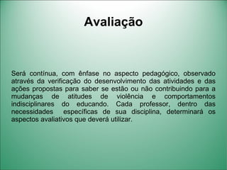 Avaliação


Será contínua, com ênfase no aspecto pedagógico, observado
através da verificação do desenvolvimento das atividades e das
ações propostas para saber se estão ou não contribuindo para a
mudanças de atitudes de violência e comportamentos
indisciplinares do educando. Cada professor, dentro das
necessidades específicas de sua disciplina, determinará os
aspectos avaliativos que deverá utilizar.
 